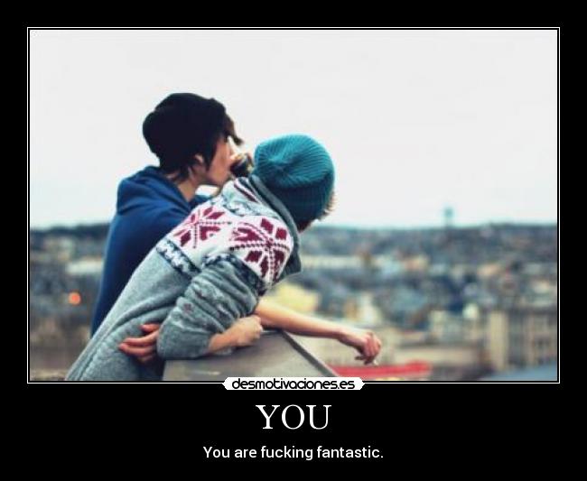 YOU - You are fucking fantastic.