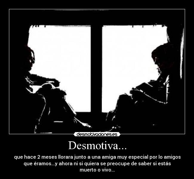 Desmotiva... - que hace 2 meses llorara junto a una amiga muy especial por lo amigos
que éramos...y ahora ni si quiera se preocupe de saber si estás
muerto o vivo...