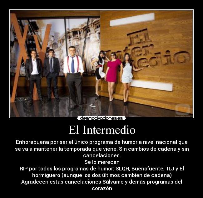 El Intermedio - Enhorabuena por ser el único programa de humor a nivel nacional que
se va a mantener la temporada que viene. Sin cambios de cadena y sin
cancelaciones.
Se lo merecen
RIP por todos los programas de humor: SLQH, Buenafuente, TLJ y El
hormiguero (aunque los dos últimos cambien de cadena)
Agradecen estas cancelaciones Sálvame y demás programas del
corazón