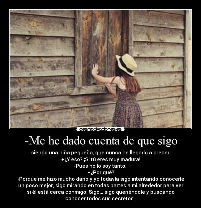 -Me he dado cuenta de que sigo - siendo una niña pequeña, que nunca he llegado a crecer.
+¿Y eso? ¡Si tú eres muy madura!
-Pues no lo soy tanto.
+¿Por qué?
-Porque me hizo mucho daño y yo todavía sigo intentando conocerle
un poco mejor, sigo mirando en todas partes a mi alrededor para ver
si él está cerca conmigo. Sigo... sigo queriéndole y buscando
conocer todos sus secretos.