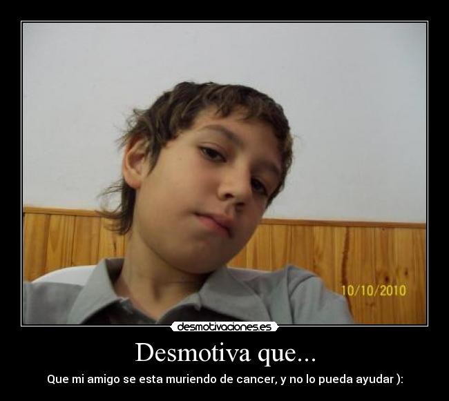 Desmotiva que... - Que mi amigo se esta muriendo de cancer, y no lo pueda ayudar ):