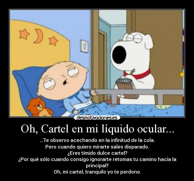 Oh, Cartel en mi líquido ocular... - ...Te observo acechando en la infinitud de la cola.
Pero cuando quiero mirarte sales disparado.
¿Eres tímido dulce cartel?
¿Por qué sólo cuando consigo ignorarte retomas tu camino hacia la principal?
Oh, mi cartel, tranquilo yo te perdono.