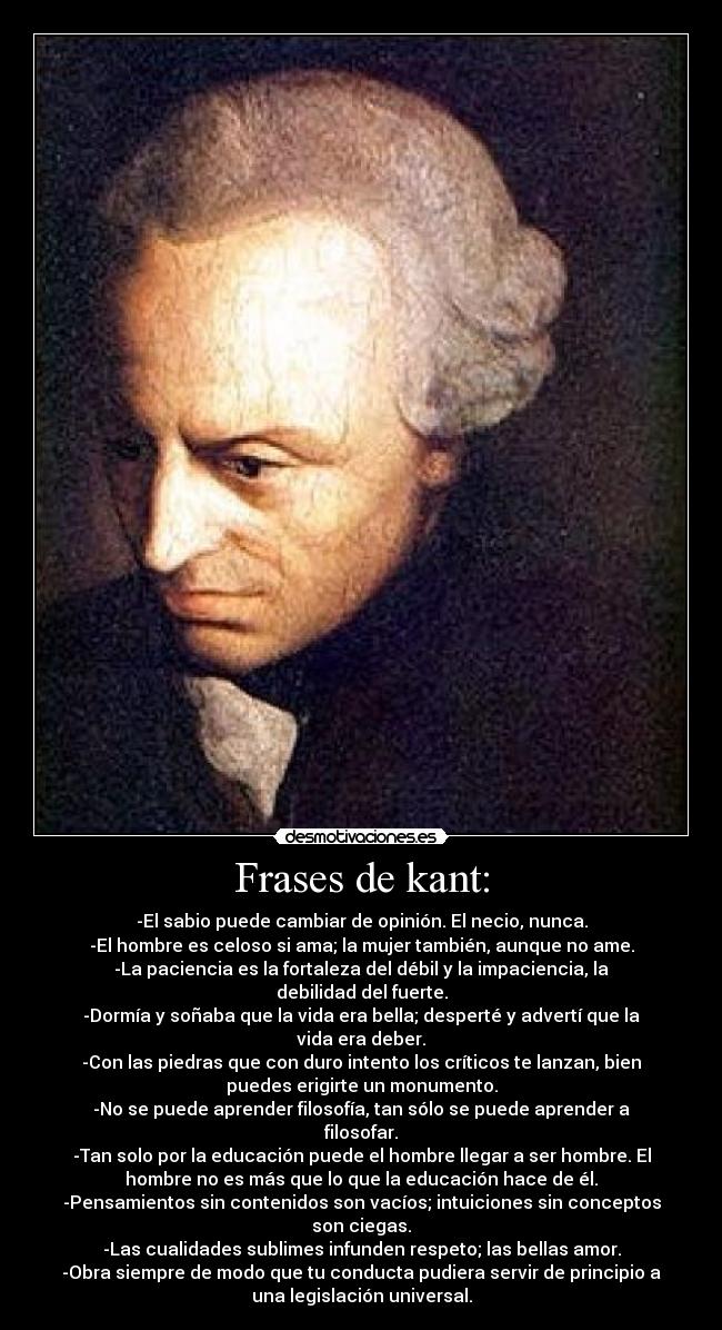 Frases de kant: - -El sabio puede cambiar de opinión. El necio, nunca.
-El hombre es celoso si ama; la mujer también, aunque no ame.
-La paciencia es la fortaleza del débil y la impaciencia, la
debilidad del fuerte.
-Dormía y soñaba que la vida era bella; desperté y advertí que la
vida era deber.
-Con las piedras que con duro intento los críticos te lanzan, bien
puedes erigirte un monumento.
-No se puede aprender filosofía, tan sólo se puede aprender a
filosofar.
-Tan solo por la educación puede el hombre llegar a ser hombre. El
hombre no es más que lo que la educación hace de él.
-Pensamientos sin contenidos son vacíos; intuiciones sin conceptos
son ciegas.
-Las cualidades sublimes infunden respeto; las bellas amor.
-Obra siempre de modo que tu conducta pudiera servir de principio a
una legislación universal.