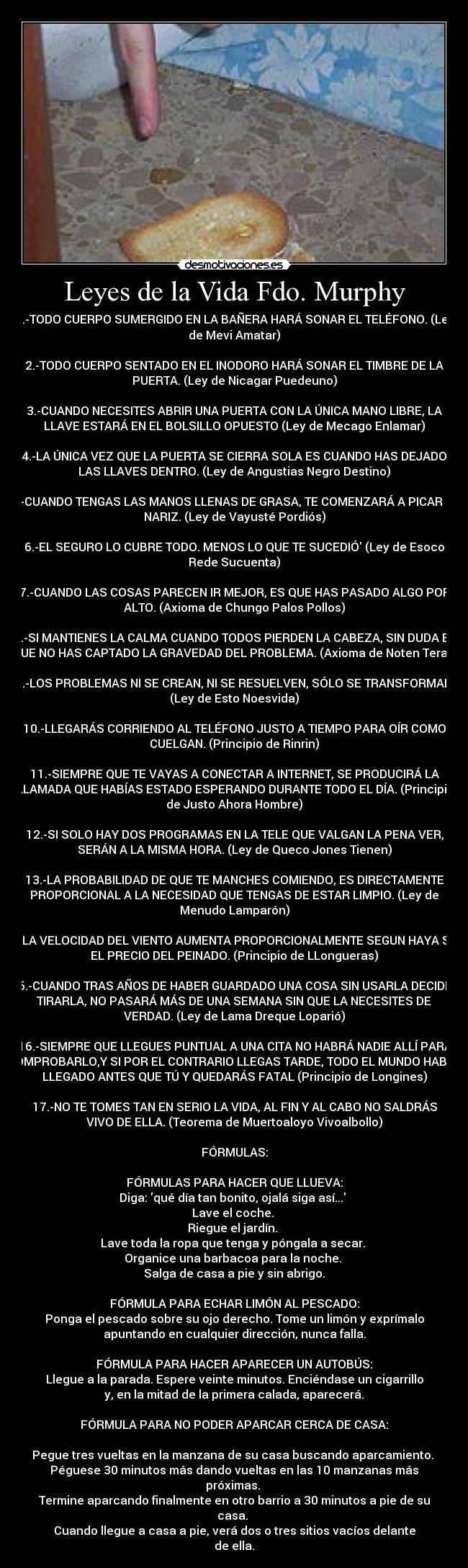 Leyes de la Vida Fdo. Murphy - 1.-TODO CUERPO SUMERGIDO EN LA BAÑERA HARÁ SONAR EL TELÉFONO. (Ley
de Mevi Amatar)

2.-TODO CUERPO SENTADO EN EL INODORO HARÁ SONAR EL TIMBRE DE LA
PUERTA. (Ley de Nicagar Puedeuno)

3.-CUANDO NECESITES ABRIR UNA PUERTA CON LA ÚNICA MANO LIBRE, LA
LLAVE ESTARÁ EN EL BOLSILLO OPUESTO (Ley de Mecago Enlamar)

4.-LA ÚNICA VEZ QUE LA PUERTA SE CIERRA SOLA ES CUANDO HAS DEJADO
LAS LLAVES DENTRO. (Ley de Angustias Negro Destino)

5.-CUANDO TENGAS LAS MANOS LLENAS DE GRASA, TE COMENZARÁ A PICAR LA
NARIZ. (Ley de Vayusté Pordiós)

6.-EL SEGURO LO CUBRE TODO. MENOS LO QUE TE SUCEDIÓ (Ley de Esoco
Rede Sucuenta)

7.-CUANDO LAS COSAS PARECEN IR MEJOR, ES QUE HAS PASADO ALGO POR
ALTO. (Axioma de Chungo Palos Pollos)

8.-SI MANTIENES LA CALMA CUANDO TODOS PIERDEN LA CABEZA, SIN DUDA ES
QUE NO HAS CAPTADO LA GRAVEDAD DEL PROBLEMA. (Axioma de Noten Teras)

9.-LOS PROBLEMAS NI SE CREAN, NI SE RESUELVEN, SÓLO SE TRANSFORMAN.
(Ley de Esto Noesvida)

10.-LLEGARÁS CORRIENDO AL TELÉFONO JUSTO A TIEMPO PARA OÍR COMO
CUELGAN. (Principio de Rinrin)

11.-SIEMPRE QUE TE VAYAS A CONECTAR A INTERNET, SE PRODUCIRÁ LA
LLAMADA QUE HABÍAS ESTADO ESPERANDO DURANTE TODO EL DÍA. (Principio
de Justo Ahora Hombre)

12.-SI SOLO HAY DOS PROGRAMAS EN LA TELE QUE VALGAN LA PENA VER,
SERÁN A LA MISMA HORA. (Ley de Queco Jones Tienen)

13.-LA PROBABILIDAD DE QUE TE MANCHES COMIENDO, ES DIRECTAMENTE
PROPORCIONAL A LA NECESIDAD QUE TENGAS DE ESTAR LIMPIO. (Ley de
Menudo Lamparón)

14.-LA VELOCIDAD DEL VIENTO AUMENTA PROPORCIONALMENTE SEGUN HAYA SIDO
EL PRECIO DEL PEINADO. (Principio de LLongueras)

15.-CUANDO TRAS AÑOS DE HABER GUARDADO UNA COSA SIN USARLA DECIDES
TIRARLA, NO PASARÁ MÁS DE UNA SEMANA SIN QUE LA NECESITES DE
VERDAD. (Ley de Lama Dreque Loparió)

16.-SIEMPRE QUE LLEGUES PUNTUAL A UNA CITA NO HABRÁ NADIE ALLÍ PARA
COMPROBARLO,Y SI POR EL CONTRARIO LLEGAS TARDE, TODO EL MUNDO HABRÁ
LLEGADO ANTES QUE TÚ Y QUEDARÁS FATAL (Principio de Longines)

17.-NO TE TOMES TAN EN SERIO LA VIDA, AL FIN Y AL CABO NO SALDRÁS
VIVO DE ELLA. (Teorema de Muertoaloyo Vivoalbollo)

FÓRMULAS:

FÓRMULAS PARA HACER QUE LLUEVA:
Diga: qué día tan bonito, ojalá siga así... 
Lave el coche. 
Riegue el jardín. 
Lave toda la ropa que tenga y póngala a secar. 
Organice una barbacoa para la noche. 
Salga de casa a pie y sin abrigo.

FÓRMULA PARA ECHAR LIMÓN AL PESCADO:
Ponga el pescado sobre su ojo derecho. Tome un limón y exprímalo
apuntando en cualquier dirección, nunca falla.

FÓRMULA PARA HACER APARECER UN AUTOBÚS:
Llegue a la parada. Espere veinte minutos. Enciéndase un cigarrillo
y, en la mitad de la primera calada, aparecerá.

FÓRMULA PARA NO PODER APARCAR CERCA DE CASA:

Pegue tres vueltas en la manzana de su casa buscando aparcamiento. 
Péguese 30 minutos más dando vueltas en las 10 manzanas más
próximas. 
Termine aparcando finalmente en otro barrio a 30 minutos a pie de su
casa. 
Cuando llegue a casa a pie, verá dos o tres sitios vacíos delante
de ella.