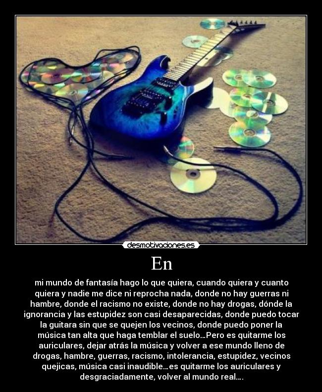 En - mi mundo de fantasía hago lo que quiera, cuando quiera y cuanto
quiera y nadie me dice ni reprocha nada, donde no hay guerras ni
hambre, donde el racismo no existe, donde no hay drogas, dónde la
ignorancia y las estupidez son casi desaparecidas, donde puedo tocar
la guitara sin que se quejen los vecinos, donde puedo poner la
música tan alta que haga temblar el suelo…Pero es quitarme los
auriculares, dejar atrás la música y volver a ese mundo lleno de
drogas, hambre, guerras, racismo, intolerancia, estupidez, vecinos
quejicas, música casi inaudible…es quitarme los auriculares y
desgraciadamente, volver al mundo real….
