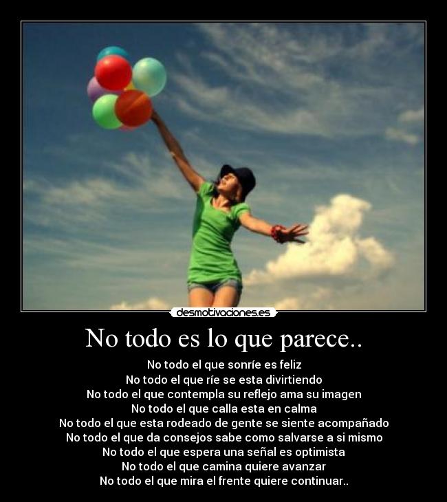 No todo es lo que parece.. - No todo el que sonríe es feliz
No todo el que ríe se esta divirtiendo
No todo el que contempla su reflejo ama su imagen
No todo el que calla esta en calma
No todo el que esta rodeado de gente se siente acompañado
No todo el que da consejos sabe como salvarse a si mismo
No todo el que espera una señal es optimista
No todo el que camina quiere avanzar
No todo el que mira el frente quiere continuar..