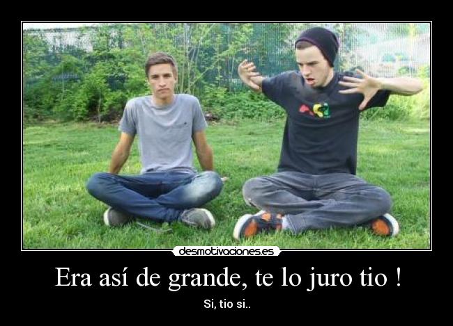 Era así de grande, te lo juro tio ! - Si, tio si..