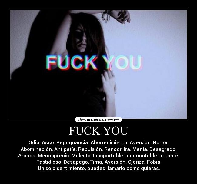 FUCK YOU - Odio. Asco. Repugnancia. Aborrecimiento. Aversión. Horror.
Abominación. Antipatía. Repulsión. Rencor. Ira. Manía. Desagrado.
Arcada. Menosprecio. Molesto. Insoportable. Inaguantable. Irritante.
Fastidioso. Desapego. Tirria. Aversión. Ojeriza. Fobia.
Un solo sentimiento, puedes llamarlo como quieras.
