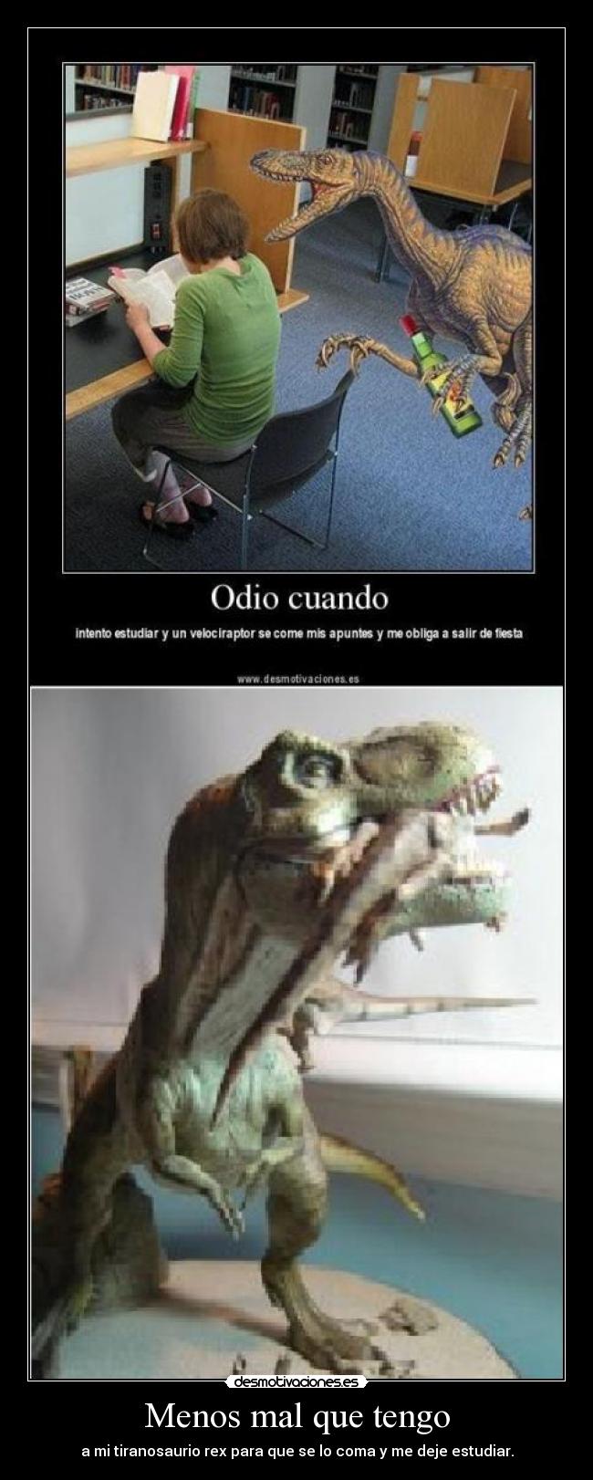 Menos mal que tengo - a mi tiranosaurio rex para que se lo coma y me deje estudiar.