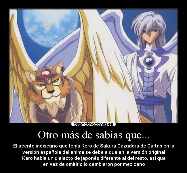 Otro más de sabías que... - El acento mexicano que tenía Kero de Sakura Cazadora de Cartas en la
versión española del anime se debe a que en la versión original
Kero habla un dialecto de japonés diferente al del resto, así que
en vez de omitirlo lo cambiaron por mexicano