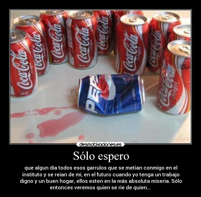 Sólo espero - que algun dia todos esos garrulos que se metian conmigo en el
instituto y se reian de mi, en el futuro cuando yo tenga un trabajo
digno y un buen hogar, ellos esten en la más absoluta miseria. Sólo
entonces veremos quien se rie de quien... 