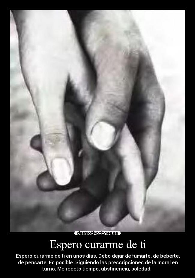 Espero curarme de ti - Espero curarme de ti en unos días. Debo dejar de fumarte, de beberte,
de pensarte. Es posible. Siguiendo las prescripciones de la moral en
turno. Me receto tiempo, abstinencia, soledad.