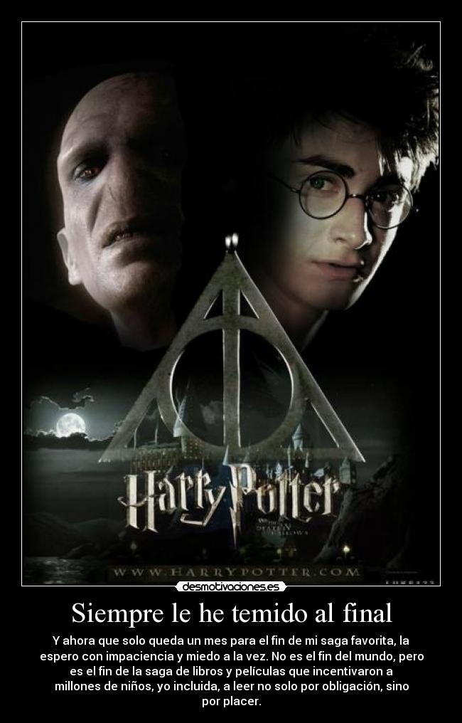 Siempre le he temido al final - Y ahora que solo queda un mes para el fin de mi saga favorita, la
espero con impaciencia y miedo a la vez. No es el fin del mundo, pero
es el fin de la saga de libros y películas que incentivaron a
millones de niños, yo incluida, a leer no solo por obligación, sino
por placer.