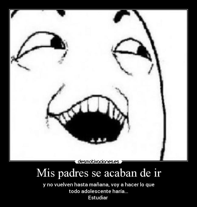 Mis padres se acaban de ir - y no vuelven hasta mañana, voy a hacer lo que
todo adolescente haría...
Estudiar