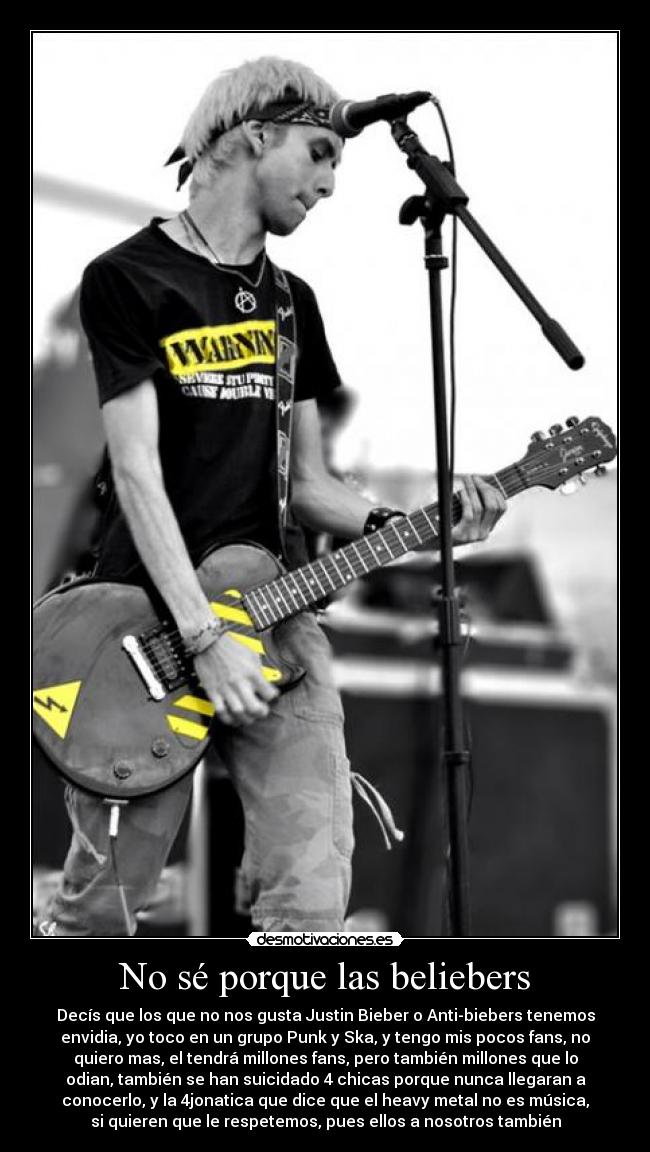 No sé porque las beliebers - Decís que los que no nos gusta Justin Bieber o Anti-biebers tenemos
envidia, yo toco en un grupo Punk y Ska, y tengo mis pocos fans, no
quiero mas, el tendrá millones fans, pero también millones que lo
odian, también se han suicidado 4 chicas porque nunca llegaran a
conocerlo, y la 4jonatica que dice que el heavy metal no es música,
si quieren que le respetemos, pues ellos a nosotros también