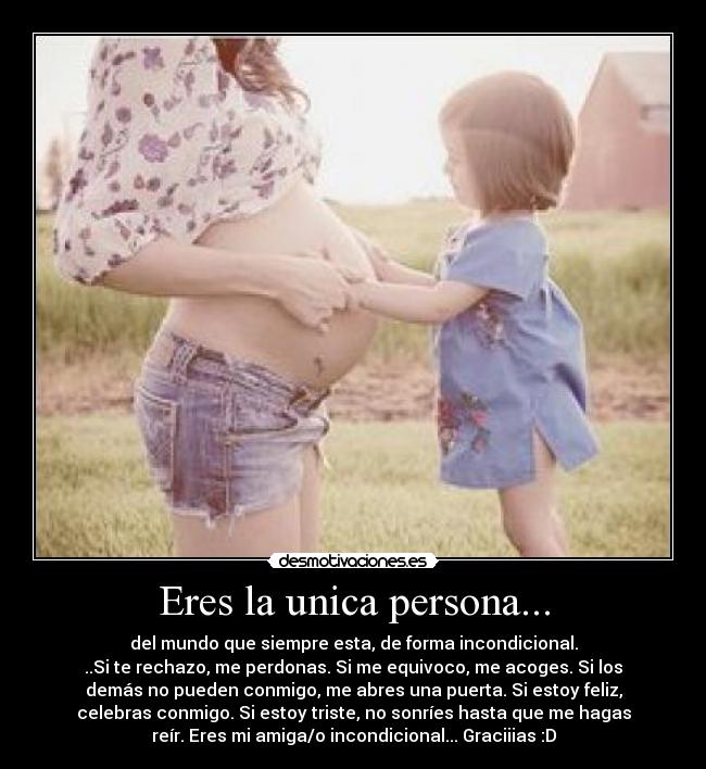 Eres la unica persona... - del mundo que siempre esta, de forma incondicional.
..Si te rechazo, me perdonas. Si me equivoco, me acoges. Si los
demás no pueden conmigo, me abres una puerta. Si estoy feliz,
celebras conmigo. Si estoy triste, no sonríes hasta que me hagas
reír. Eres mi amiga/o incondicional... Graciiias :D