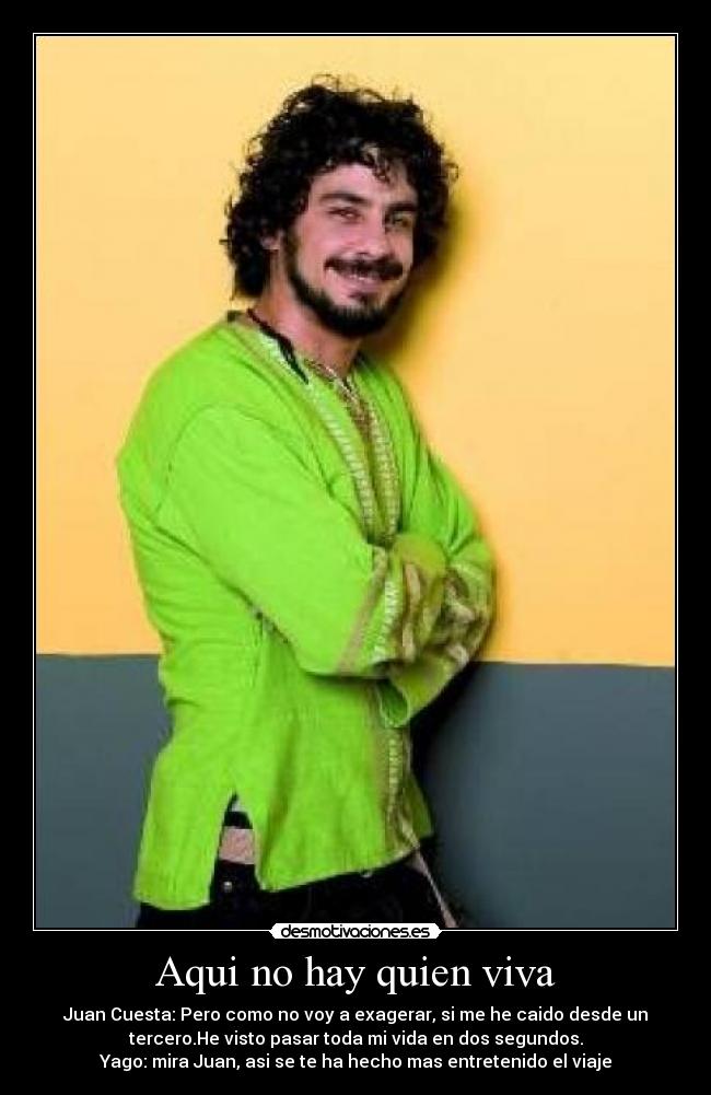 Aqui no hay quien viva - Juan Cuesta: Pero como no voy a exagerar, si me he caido desde un
tercero.He visto pasar toda mi vida en dos segundos.
Yago: mira Juan, asi se te ha hecho mas entretenido el viaje