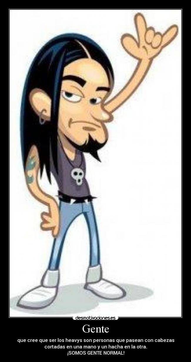 Gente - que cree que ser los heavys son personas que pasean con cabezas
cortadas en una mano y un hacha en la otra.
¡SOMOS GENTE NORMAL!