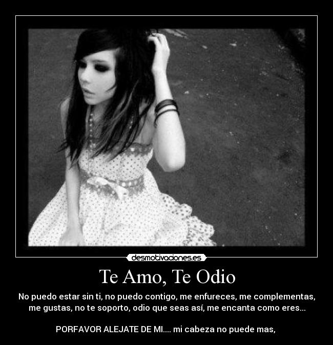 Te Amo, Te Odio - No puedo estar sin ti, no puedo contigo, me enfureces, me complementas,
me gustas, no te soporto, odio que seas así, me encanta como eres...

PORFAVOR ALEJATE DE MI.... mi cabeza no puede mas, 