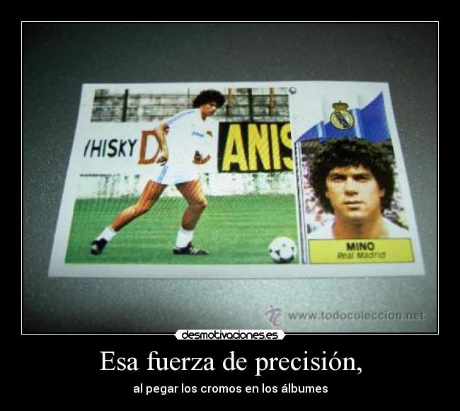 Esa fuerza de precisión, - al pegar los cromos en los álbumes