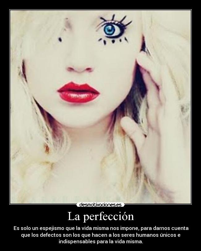 La perfección -  Es solo un espejismo que la vida misma nos impone, para darnos cuenta
que los defectos son los que hacen a los seres humanos únicos e
indispensables para la vida misma.