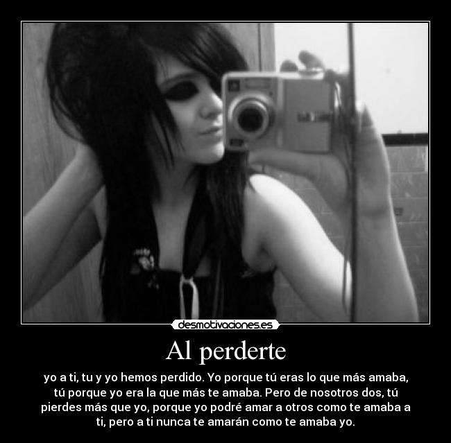 Al perderte - yo a ti, tu y yo hemos perdido. Yo porque tú eras lo que más amaba,
tú porque yo era la que más te amaba. Pero de nosotros dos, tú
pierdes más que yo, porque yo podré amar a otros como te amaba a
ti, pero a ti nunca te amarán como te amaba yo.