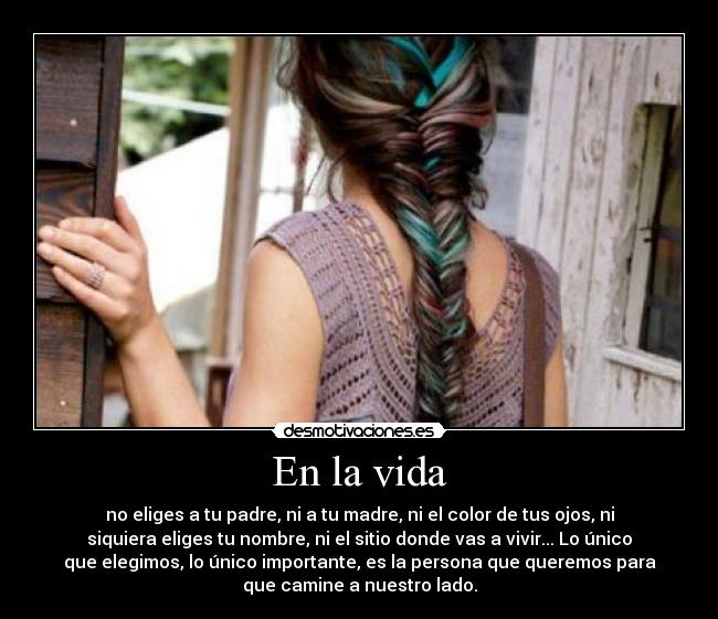 En la vida - no eliges a tu padre, ni a tu madre, ni el color de tus ojos, ni
siquiera eliges tu nombre, ni el sitio donde vas a vivir... Lo único
que elegimos, lo único importante, es la persona que queremos para
que camine a nuestro lado.