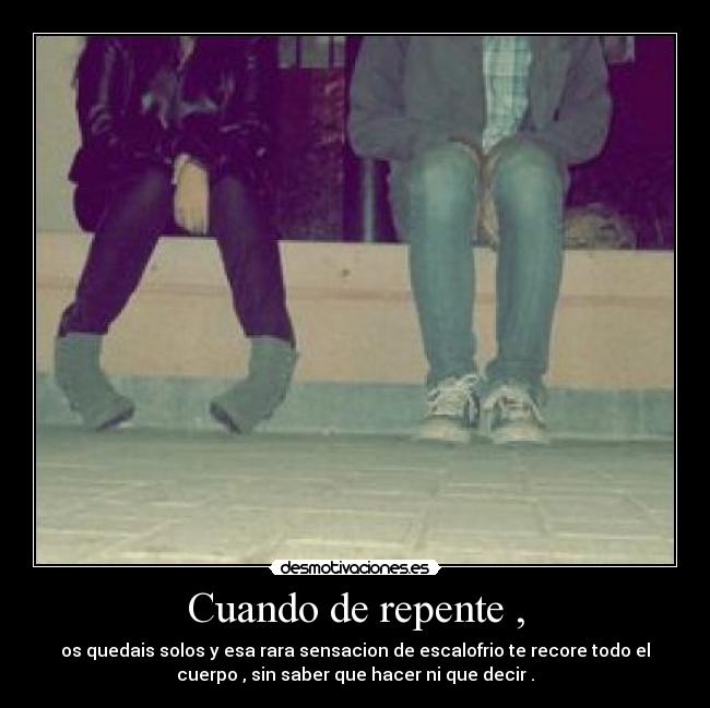 Cuando de repente , - os quedais solos y esa rara sensacion de escalofrio te recore todo el
cuerpo , sin saber que hacer ni que decir .