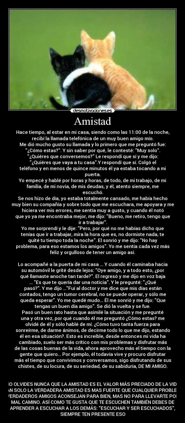 Amistad - Hace tiempo, al estar en mi casa, siendo como las 11:00 de la noche,
recibí la llamada telefónica de un muy buen amigo mío.
Me dió mucho gusto su llamada y lo primero que me preguntó fue:
¿Cómo estas?. Y sin saber por qué, le contesté: Muy solo.
¿Quiéres que conversemos? Le respondí que sí y me dijo:
¿Quiéres que vaya a tu casa.Y respondí que sí. Colgó el
teléfono y en menos de quince minutos él ya estaba tocando a mi
puerta.
Yo empecé y hablé por horas y horas, de todo, de mi trabajo, de mi
familia, de mi novia, de mis deudas, y él, atento siempre, me
escuchó.
Se nos hizo de día, yo estaba totalmente cansado, me había hecho
muy bien su compañía y sobre todo que me escuchara, me apoyara y me
hiciera ver mis errores, me sentía muy a gusto, y cuando él notó
que yo ya me encontraba mejor, me dijo: Bueno, me retiro, tengo que
ir a trabajar.
Yo me sorprendí y le dije: Pero, por qué no me habías dicho que
tenías que ir a trabajar, mira la hora que es, no dormiste nada, te
quité tu tiempo toda la noche. El sonrió y me dijo: No hay
problema, para eso estamos los amigos. Yo me sentía cada vez más
feliz y orgulloso de tener un amigo así.

Lo acompañé a la puerta de mi casa ... Y cuando él caminaba hacia
su automóvil le grité desde lejos: Oye amigo, y a todo esto, ¿por
qué llamaste anoche tan tarde?. El regresó y me dijo en voz baja
... Es que te quería dar una noticia. Y le pregunté: ¿Qué
pasó?. Y me dijo ...Fuí al doctor y me dice que mis días están
contados, tengo un tumor cerebral, no se puede operar, y sólo me
queda esperar. Yo me quedé mudo... Él me sonrió y me dijo: Que
tengas un buen día amigo. Se dió la vuelta y se fue.
Pasó un buen rato hasta que asimilé la situación y me pregunté
una y otra vez, por qué cuando él me preguntó ¿Cómo estas? me
olvidé de él y sólo hablé de mí. ¿Cómo tuvo tanta fuerza para
sonreírme, de darme ánimos, de decirme todo lo que me dijo, estando
él en esa situación?. Esto es increíble, desde entonces mi vida ha
cambiado, suelo ser más crítico con mis problemas y disfrutar más
de las cosas buenas de la vida, ahora aprovecho más el tiempo con la
gente que quiero... Por ejemplo, él todavía vive y procuro disfrutar
más el tiempo que convivimos y conversamos, sigo disfrutando de sus
chistes, de su locura, de su seriedad, de su sabiduría, DE MI AMIGO.


NO OLVIDES NUNCA QUE LA AMISTAD ES EL VALOR MÁS PRECIADO DE LA VIDA
Y TAN SOLO LA VERDADERA AMISTAD ES MAS FUERTE QUE CUALQUIER PROBLEMA.
LO VERDADEROS AMIGOS ACONSEJAN PARA BIEN, MAS NO PARA LLEVARTE POR UN
MAL CAMINO. ASÍ COMO TE GUSTA QUE TE ESCUCHEN TAMBIÉN DEBES DE
APRENDER A ESCUCHAR A LOS DEMÁS: ESCUCHAR Y SER ESCUCHADOS,
SIEMPRE TEN PRESENTE ESO