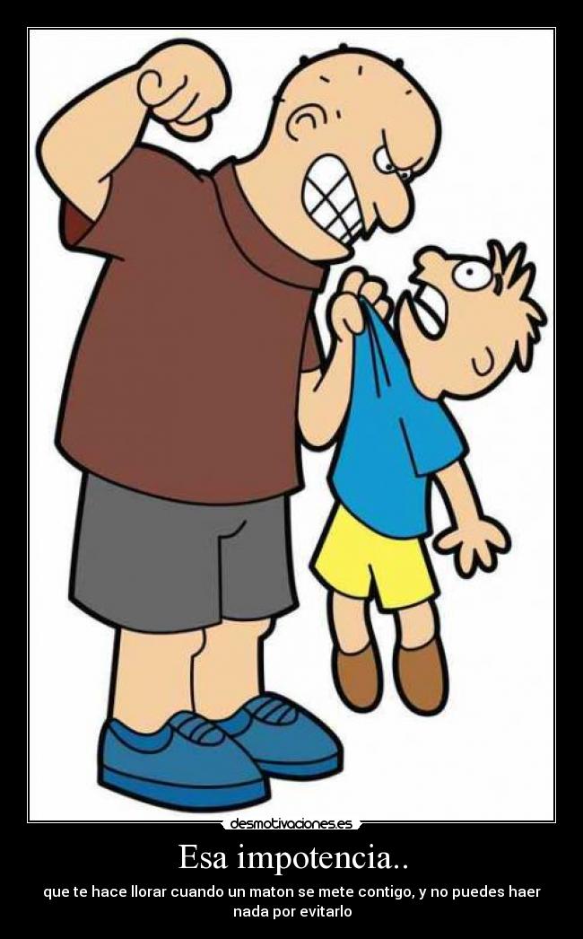 Esa impotencia.. - que te hace llorar cuando un maton se mete contigo, y no puedes haer
nada por evitarlo