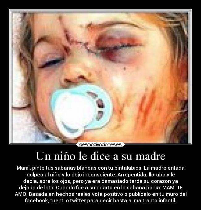 Un niño le dice a su madre - Mami, pinte tus sabanas blancas con tu pintalabios. La madre enfada
golpeo al niño y lo dejo inconsciente. Arrepentida, lloraba y le
decia, abre los ojos, pero ya era demasiado tarde su corazon ya
dejaba de latir. Cuando fue a su cuarto en la sabana ponía: MAMI TE
AMO. Basada en hechos reales vota positivo o publicalo en tu muro del
facebook, tuenti o twitter para decir basta al maltranto infantil.