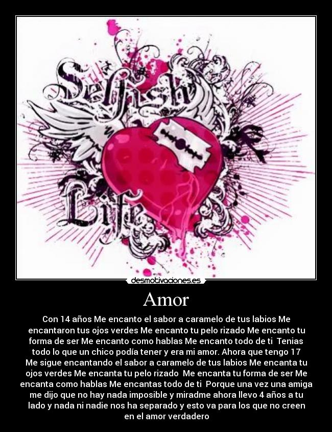 Amor - Con 14 años Me encanto el sabor a caramelo de tus labios Me
encantaron tus ojos verdes Me encanto tu pelo rizado Me encanto tu
forma de ser Me encanto como hablas Me encanto todo de ti Tenias
todo lo que un chico podía tener y era mi amor. Ahora que tengo 17
Me sigue encantando el sabor a caramelo de tus labios Me encanta tu
ojos verdes Me encanta tu pelo rizado Me encanta tu forma de ser Me
encanta como hablas Me encantas todo de ti Porque una vez una amiga
me dijo que no hay nada imposible y miradme ahora llevo 4 años a tu
lado y nada ni nadie nos ha separado y esto va para los que no creen
en el amor verdadero