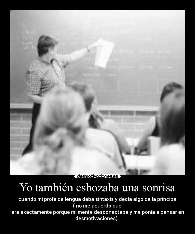 Yo también esbozaba una sonrisa - cuando mi profe de lengua daba sintaxis y decía algo de la principal
( no me acuerdo que
era exactamente porque mi mente desconectaba y me ponía a pensar en
desmotivaciones).