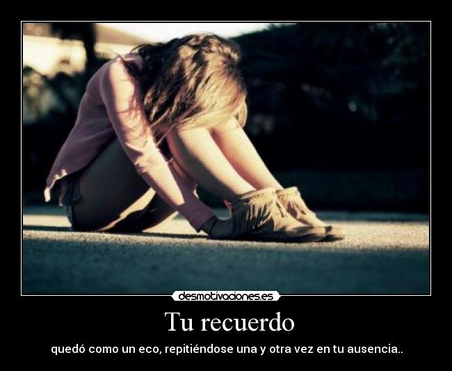 Tu recuerdo - quedó como un eco, repitiéndose una y otra vez en tu ausencia..