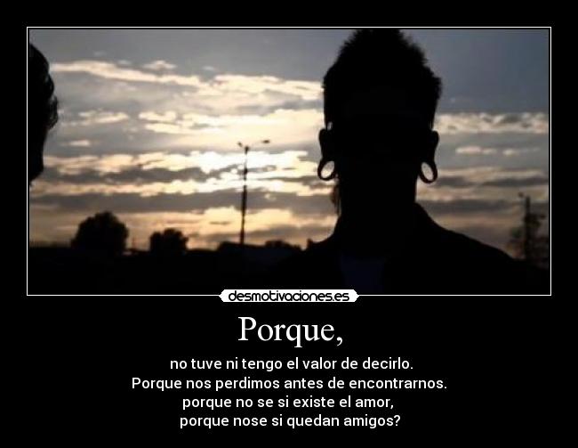 Porque, -  no tuve ni tengo el valor de decirlo.
 Porque nos perdimos antes de encontrarnos. 
porque no se si existe el amor, 
porque nose si quedan amigos?