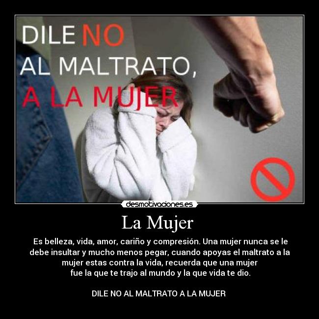 La Mujer  -  Es belleza, vida, amor, cariño y compresión. Una mujer nunca se le
debe insultar y mucho menos pegar, cuando apoyas el maltrato a la
mujer estas contra la vida, recuerda que una mujer
 fue la que te trajo al mundo y la que vida te dio.

DILE NO AL MALTRATO A LA MUJER 
