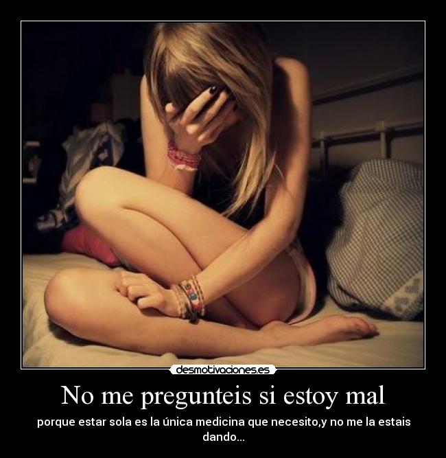 No me pregunteis si estoy mal - porque estar sola es la única medicina que necesito,y no me la estais dando...