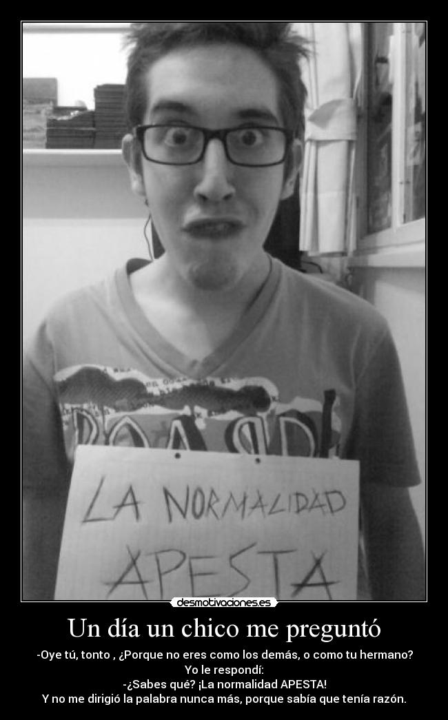 Un día un chico me preguntó - -Oye tú, tonto , ¿Porque no eres como los demás, o como tu hermano?
Yo le respondí:
-¿Sabes qué? ¡La normalidad APESTA!
Y no me dirigió la palabra nunca más, porque sabía que tenía razón.