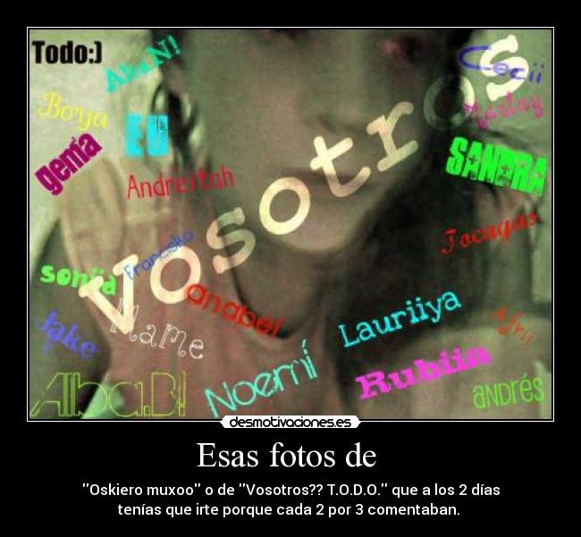 Esas fotos de - Oskiero muxoo o de Vosotros?? T.O.D.O. que a los 2 días
tenías que irte porque cada 2 por 3 comentaban.