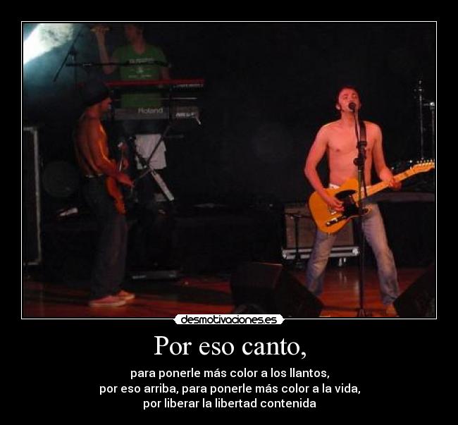 Por eso canto, - para ponerle más color a los llantos,
por eso arriba, para ponerle más color a la vida,
por liberar la libertad contenida