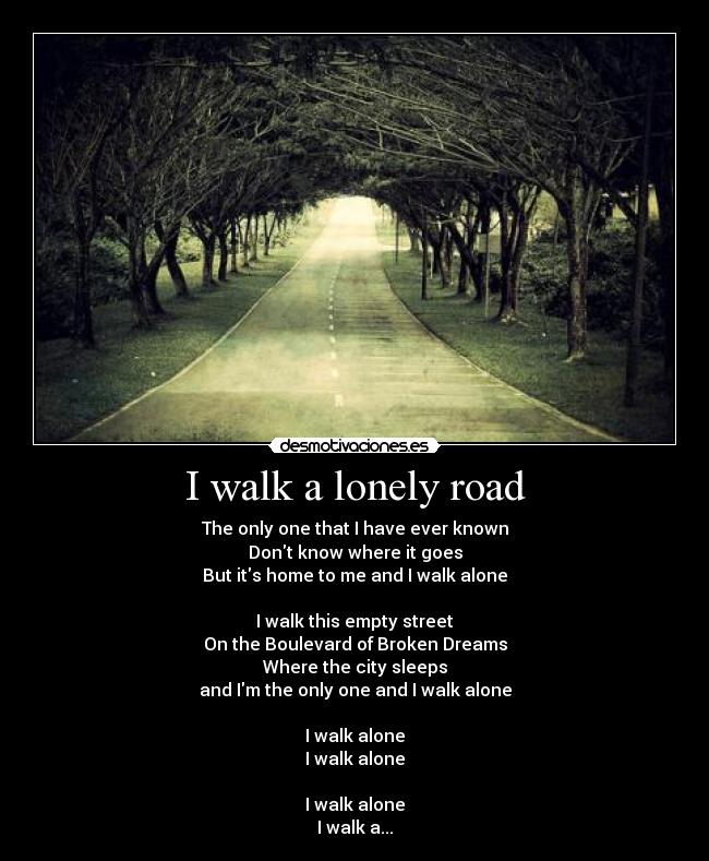 I walk a lonely road - The only one that I have ever known
Dont know where it goes
But its home to me and I walk alone

I walk this empty street
On the Boulevard of Broken Dreams
Where the city sleeps
and Im the only one and I walk alone

I walk alone
I walk alone

I walk alone
I walk a...