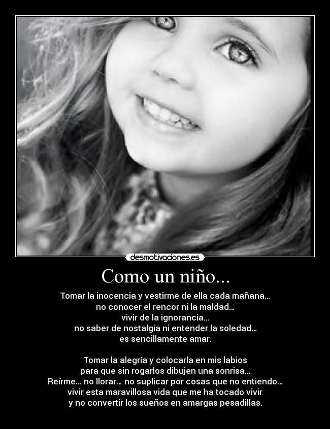 Como un niño... - Tomar la inocencia y vestirme de ella cada mañana…
no conocer el rencor ni la maldad…
vivir de la ignorancia...
no saber de nostalgia ni entender la soledad…
es sencillamente amar.

Tomar la alegría y colocarla en mis labios
para que sin rogarlos dibujen una sonrisa…
Reírme… no llorar… no suplicar por cosas que no entiendo…
vivir esta maravillosa vida que me ha tocado vivir
y no convertir los sueños en amargas pesadillas.
