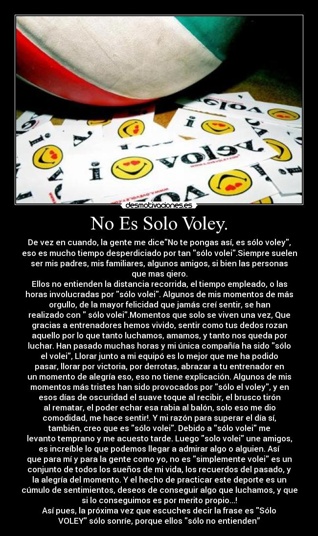 No Es Solo Voley. - De vez en cuando, la gente me diceNo te pongas así, es sólo voley,
eso es mucho tiempo desperdiciado por tan sólo volei.Siempre suelen
ser mis padres, mis familiares, algunos amigos, si bien las personas
que mas qiero.
Ellos no entienden la distancia recorrida, el tiempo empleado, o las
horas involucradas por sólo volei. Algunos de mis momentos de más
orgullo, de la mayor felicidad que jamás creí sentir, se han
realizado con sólo volei.Momentos que solo se viven una vez, Que
gracias a entrenadores hemos vivido, sentir como tus dedos rozan
aquello por lo que tanto luchamos, amamos, y tanto nos queda por
luchar. Han pasado muchas horas y mi única compañía ha sido sólo
el volei, Llorar junto a mi equipó es lo mejor que me ha podido
pasar, llorar por victoria, por derrotas, abrazar a tu entrenador en
un momento de alegría eso, eso no tiene explicación. Algunos de mis
momentos más tristes han sido provocados por sólo el voley, y en
esos días de oscuridad el suave toque al recibir, el brusco tirón
al rematar, el poder echar esa rabia al balón, solo eso me dio
comodidad, me hace sentir!. Y mi razón para superar el día sí,
también, creo que es sólo volei. Debido a sólo volei me
levanto temprano y me acuesto tarde. Luego solo volei une amigos,
es increíble lo que podemos llegar a admirar algo o alguien. Así
que para mí y para la gente como yo, no es simplemente volei es un
conjunto de todos los sueños de mi vida, los recuerdos del pasado, y
la alegría del momento. Y el hecho de practicar este deporte es un
cúmulo de sentimientos, deseos de conseguir algo que luchamos, y que
si lo conseguimos es por merito propio...!
Así pues, la próxima vez que escuches decir la frase es Sólo
VOLEY sólo sonríe, porque ellos sólo no entienden”