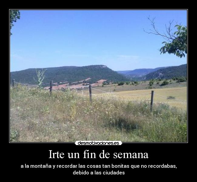 Irte un fin de semana - a la montaña y recordar las cosas tan bonitas que no recordabas,
debido a las ciudades