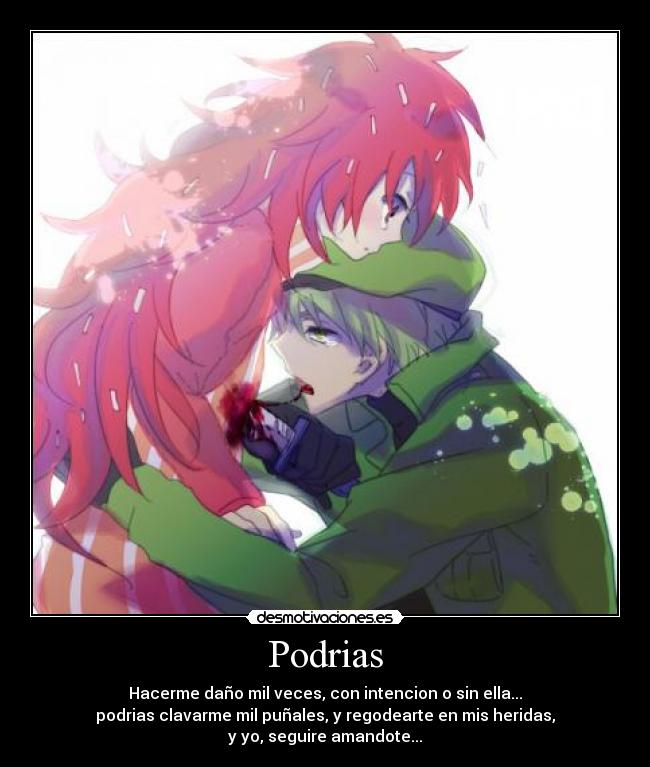 Podrias - Hacerme daño mil veces, con intencion o sin ella...
podrias clavarme mil puñales, y regodearte en mis heridas,
y yo, seguire amandote...