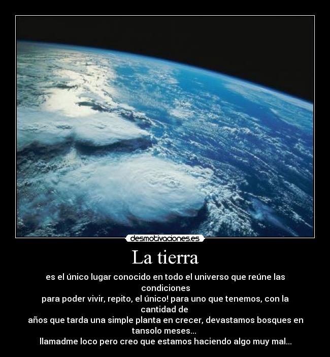 La tierra - es el único lugar conocido en todo el universo que reúne las condiciones
para poder vivir, repito, el único! para uno que tenemos, con la cantidad de
años que tarda una simple planta en crecer, devastamos bosques en tansolo meses...
llamadme loco pero creo que estamos haciendo algo muy mal...
