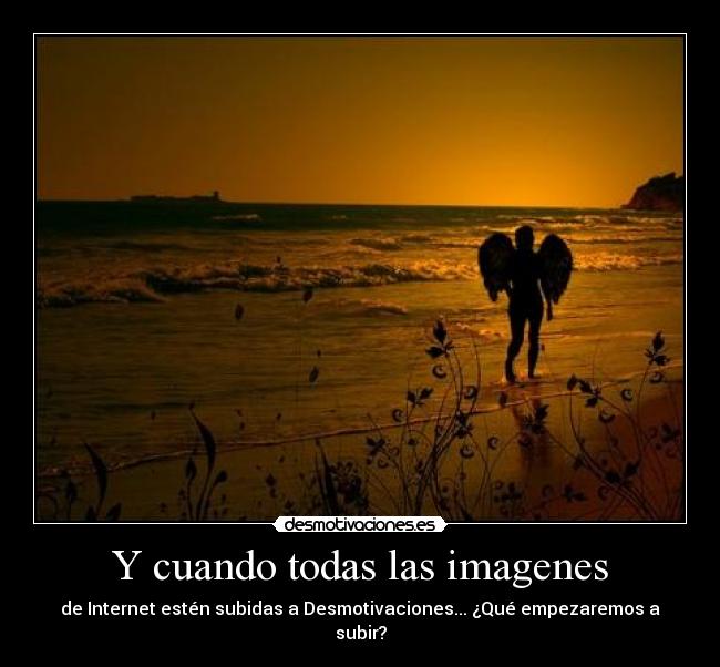 Y cuando todas las imagenes - de Internet estén subidas a Desmotivaciones... ¿Qué empezaremos a subir?