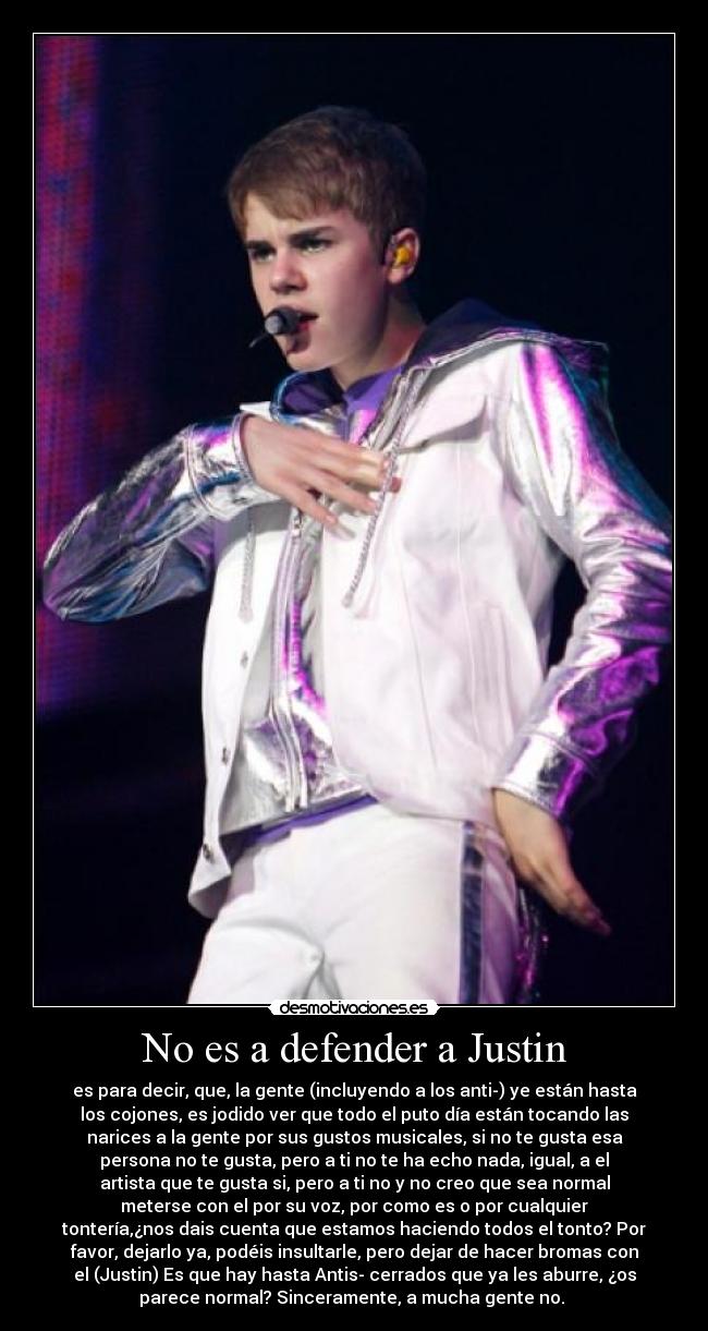 No es a defender a Justin - es para decir, que, la gente (incluyendo a los anti-) ye están hasta
los cojones, es jodido ver que todo el puto día están tocando las
narices a la gente por sus gustos musicales, si no te gusta esa
persona no te gusta, pero a ti no te ha echo nada, igual, a el
artista que te gusta si, pero a ti no y no creo que sea normal
meterse con el por su voz, por como es o por cualquier
tontería,¿nos dais cuenta que estamos haciendo todos el tonto? Por
favor, dejarlo ya, podéis insultarle, pero dejar de hacer bromas con
el (Justin) Es que hay hasta Antis- cerrados que ya les aburre, ¿os
parece normal? Sinceramente, a mucha gente no.