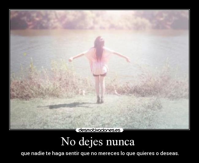 No dejes nunca  - que nadie te haga sentir que no mereces lo que quieres o deseas.