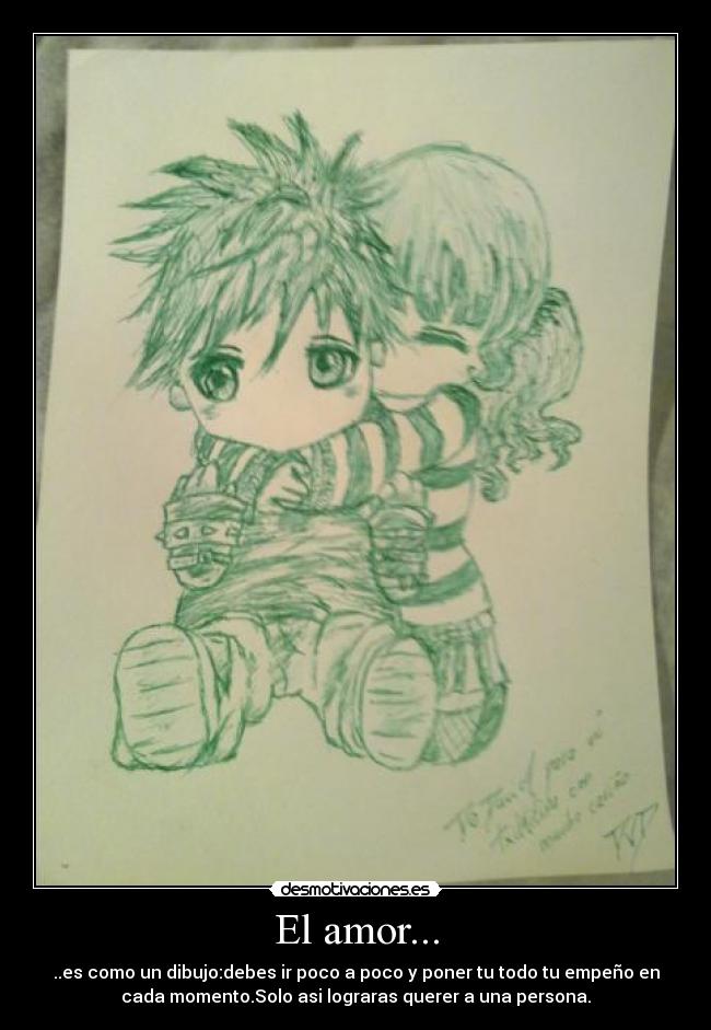 El amor... - ..es como un dibujo:debes ir poco a poco y poner tu todo tu empeño en
cada momento.Solo asi lograras querer a una persona.